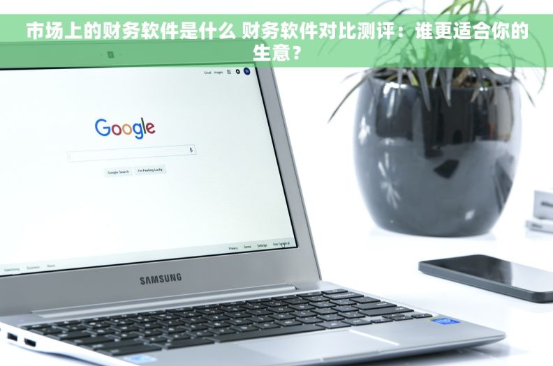 市场上的财务软件是什么 财务软件对比测评：谁更适合你的生意？