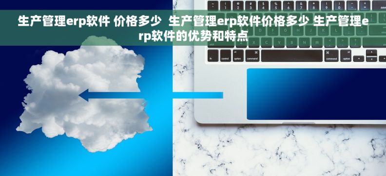 生产管理erp软件 价格多少  生产管理erp软件价格多少 生产管理erp软件的优势和特点