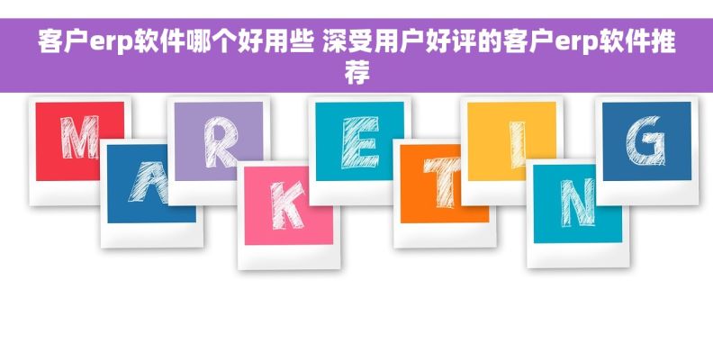 客户erp软件哪个好用些 深受用户好评的客户erp软件推荐