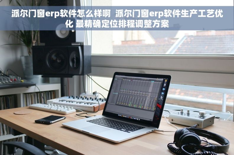 派尔门窗erp软件怎么样啊  派尔门窗erp软件生产工艺优化 最精确定位排程调整方案