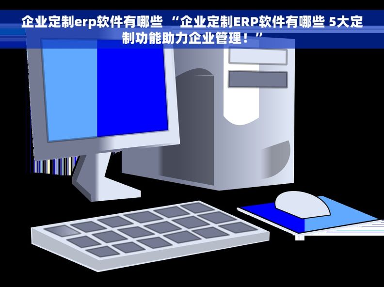 企业定制erp软件有哪些 “企业定制ERP软件有哪些 5大定制功能助力企业管理！”