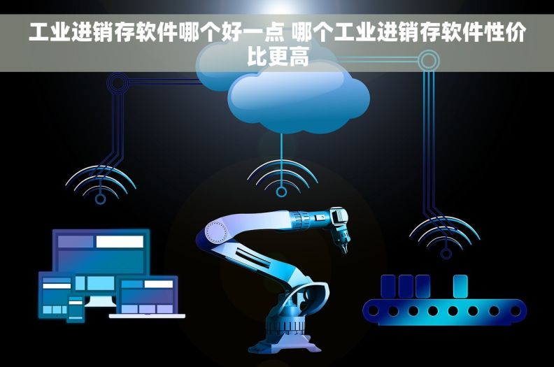 工业进销存软件哪个好一点 哪个工业进销存软件性价比更高