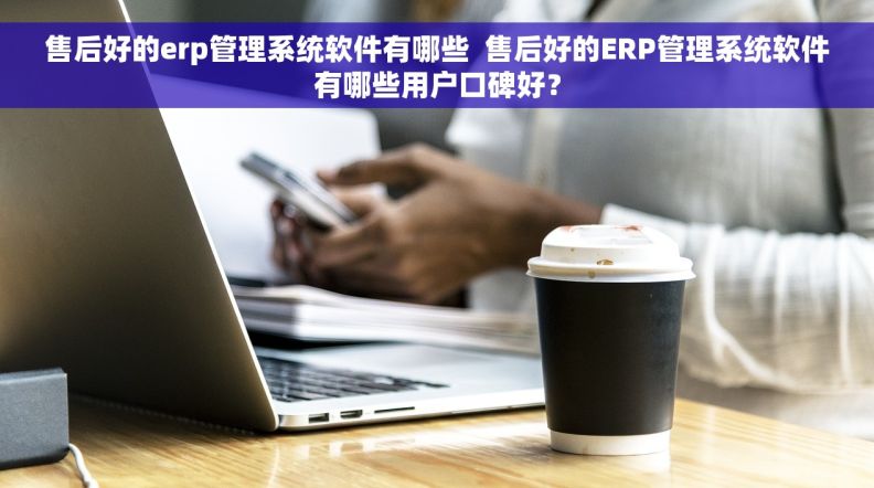 售后好的erp管理系统软件有哪些  售后好的ERP管理系统软件有哪些用户口碑好？