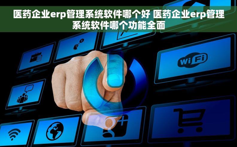 医药企业erp管理系统软件哪个好 医药企业erp管理系统软件哪个功能全面