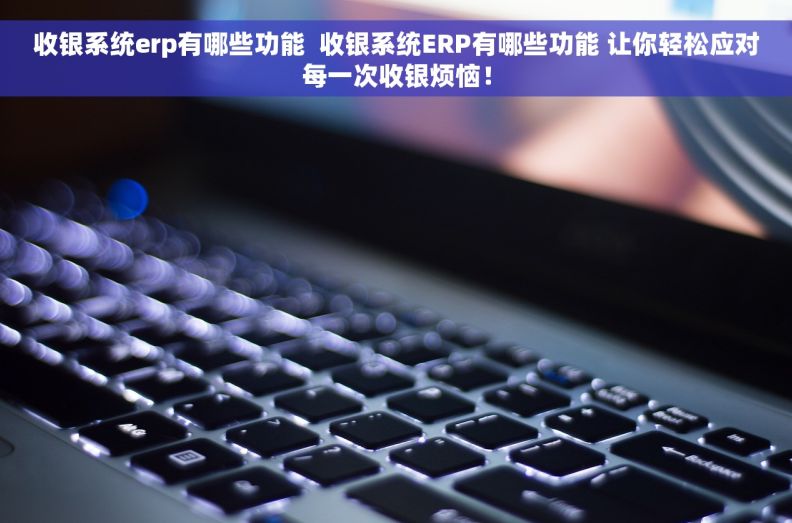 收银系统erp有哪些功能  收银系统ERP有哪些功能 让你轻松应对每一次收银烦恼！