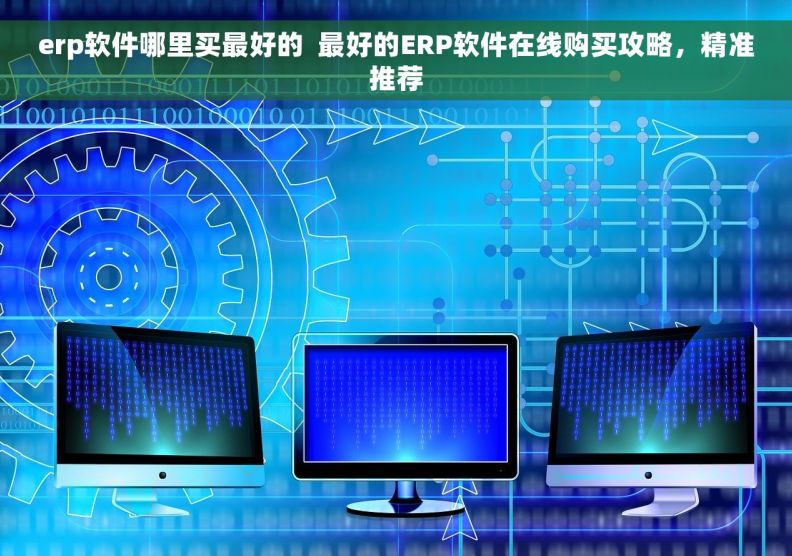 erp软件哪里买最好的  最好的ERP软件在线购买攻略，精准推荐