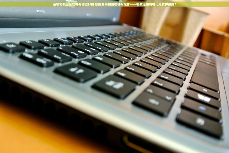运输司机记账软件有哪些好用 跟踪费用和路程轻松操作——哪款运输司机记账软件最好？