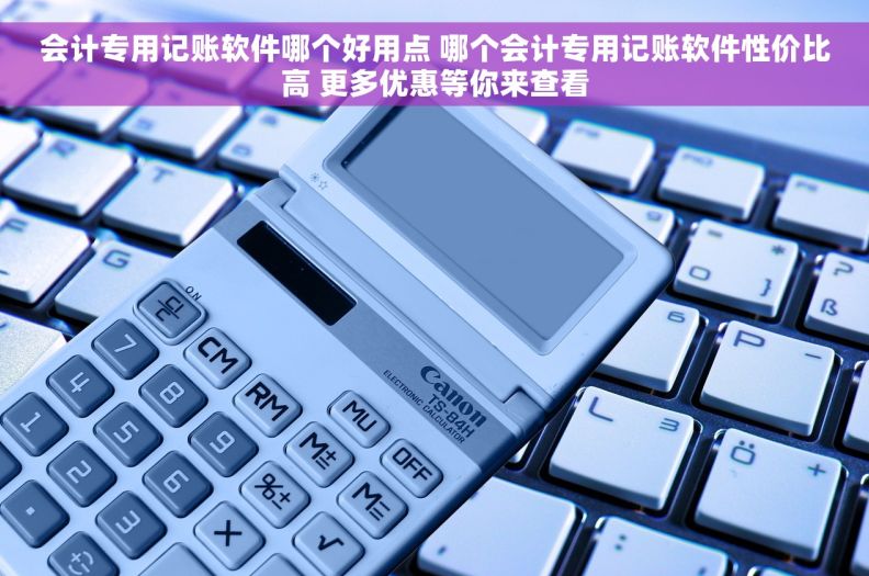 会计专用记账软件哪个好用点 哪个会计专用记账软件性价比高 更多优惠等你来查看