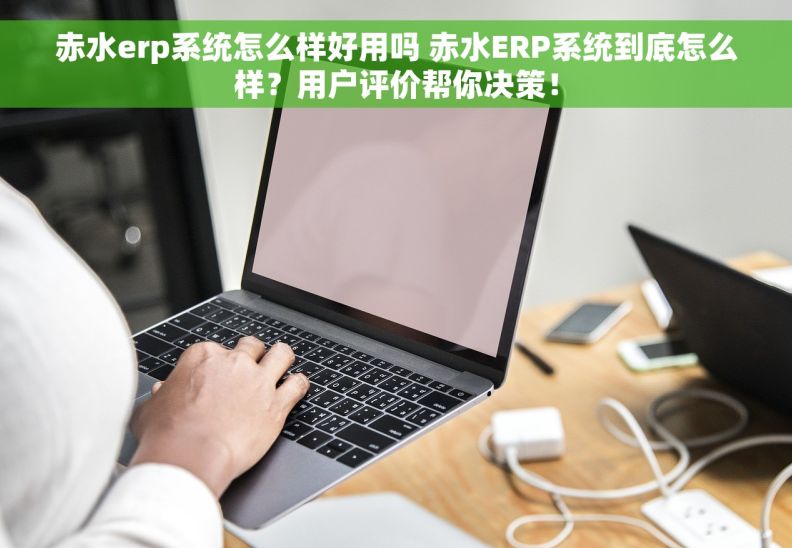 赤水erp系统怎么样好用吗 赤水ERP系统到底怎么样？用户评价帮你决策！
