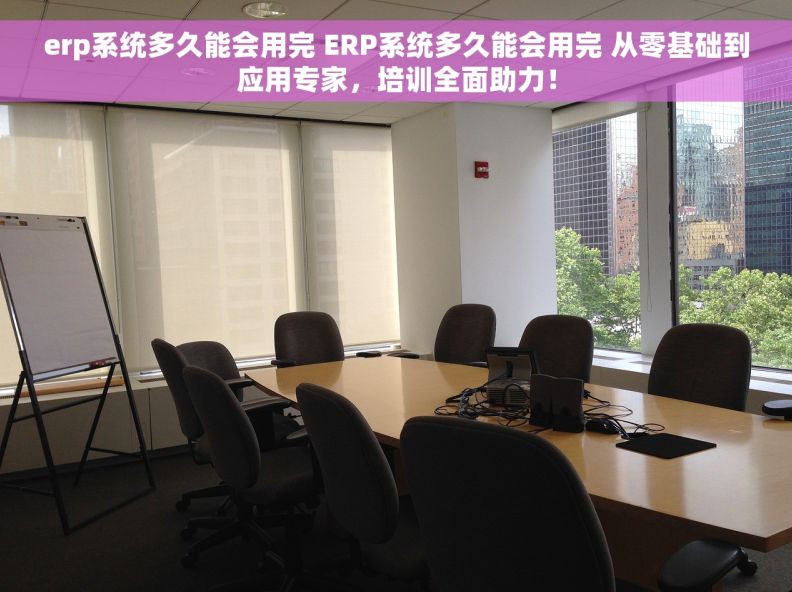 erp系统多久能会用完 ERP系统多久能会用完 从零基础到应用专家，培训全面助力！