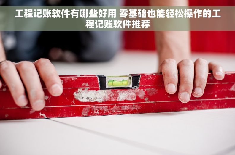 工程记账软件有哪些好用 零基础也能轻松操作的工程记账软件推荐