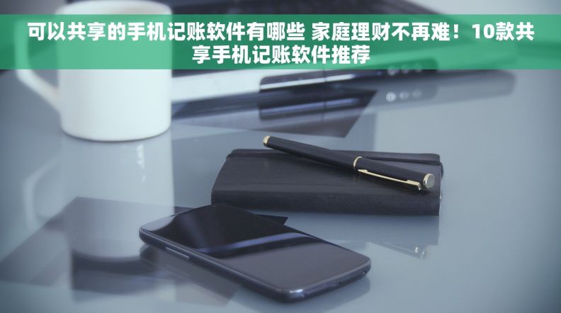 可以共享的手机记账软件有哪些 家庭理财不再难！10款共享手机记账软件推荐