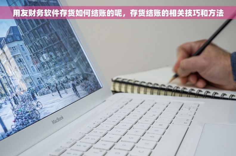 用友财务软件存货如何结账的呢，存货结账的相关技巧和方法