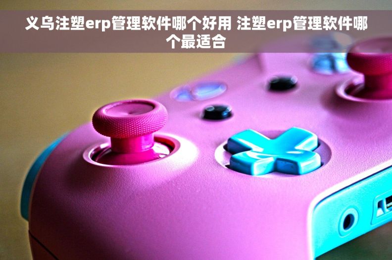 义乌注塑erp管理软件哪个好用 注塑erp管理软件哪个最适合