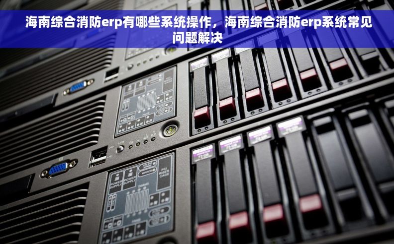  海南综合消防erp有哪些系统操作，海南综合消防erp系统常见问题解决