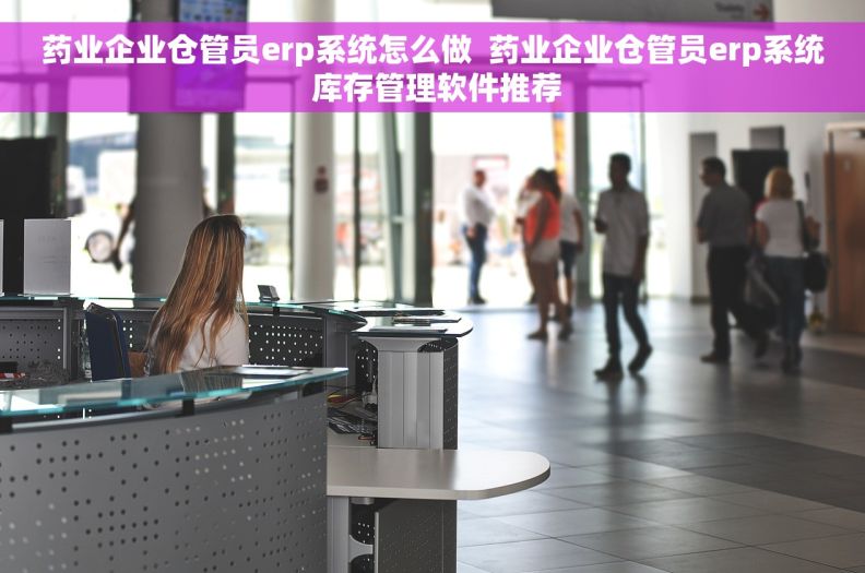 药业企业仓管员erp系统怎么做  药业企业仓管员erp系统 库存管理软件推荐