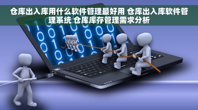 仓库出入库用什么软件管理最好用 仓库出入库软件管理系统 仓库库存管理需求分析