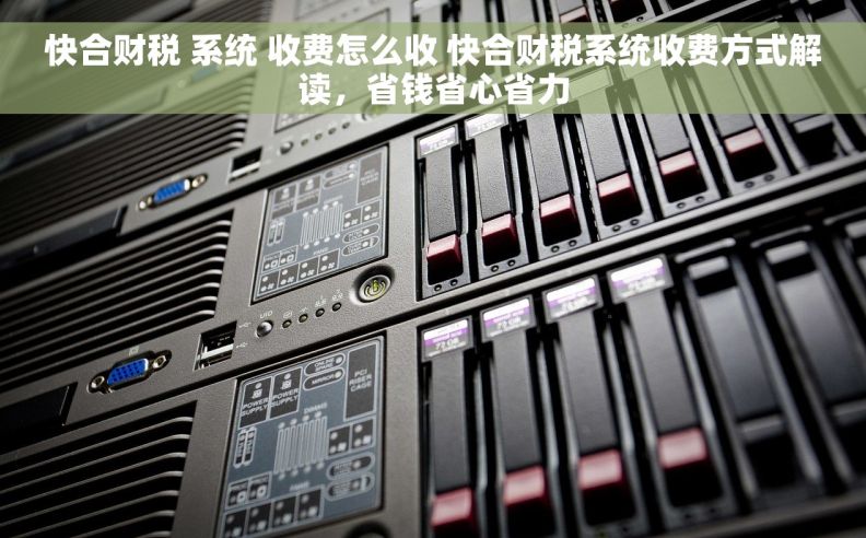 快合财税 系统 收费怎么收 快合财税系统收费方式解读，省钱省心省力