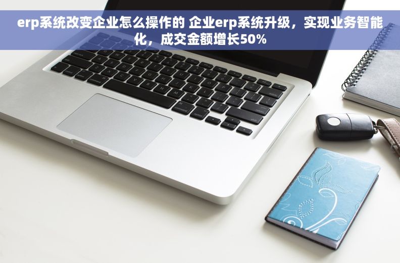 erp系统改变企业怎么操作的 企业erp系统升级，实现业务智能化，成交金额增长50%