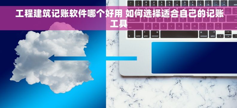  工程建筑记账软件哪个好用 如何选择适合自己的记账工具