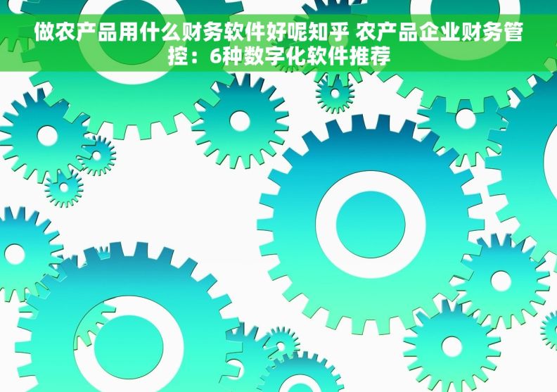 做农产品用什么财务软件好呢知乎 农产品企业财务管控：6种数字化软件推荐