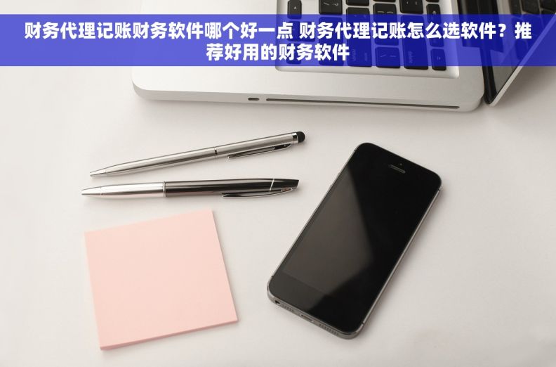 财务代理记账财务软件哪个好一点 财务代理记账怎么选软件？推荐好用的财务软件