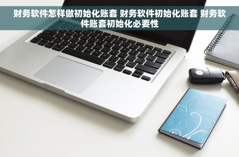 财务软件怎样做初始化账套 财务软件初始化账套 财务软件账套初始化必要性