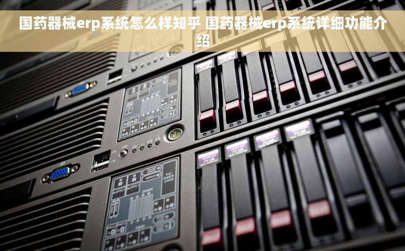 国药器械erp系统怎么样知乎 国药器械erp系统详细功能介绍