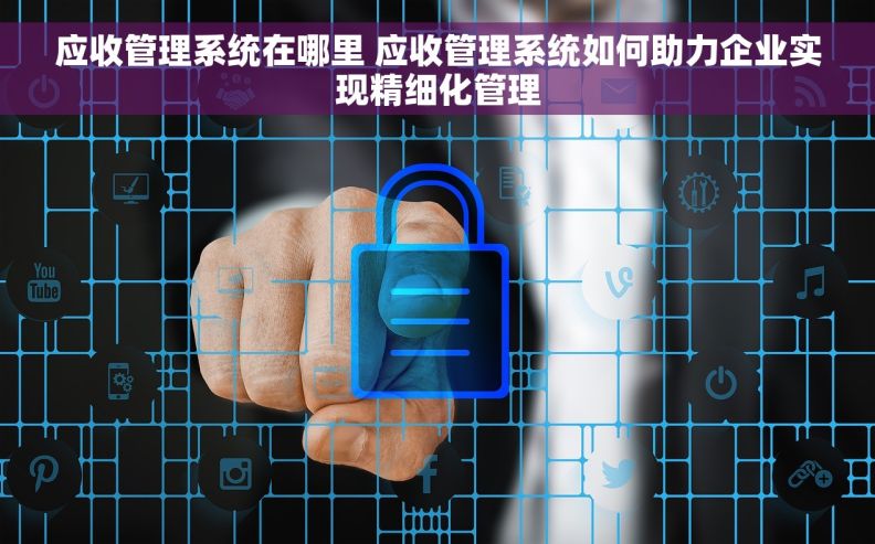 应收管理系统在哪里 应收管理系统如何助力企业实现精细化管理