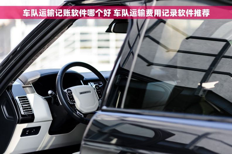 车队运输记账软件哪个好 车队运输费用记录软件推荐