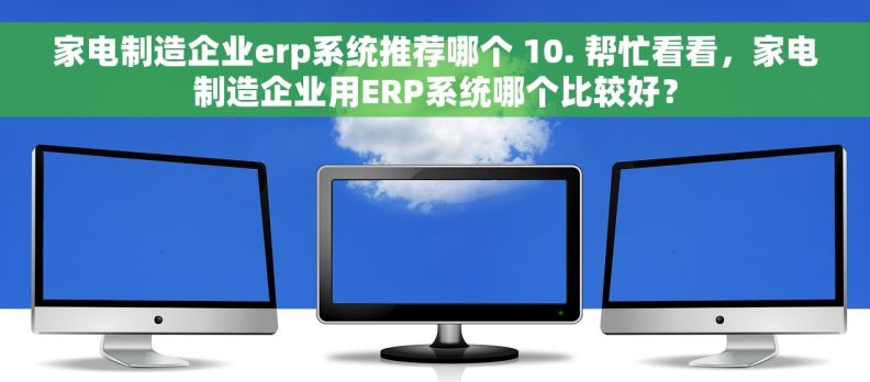 家电制造企业erp系统推荐哪个 10. 帮忙看看，家电制造企业用ERP系统哪个比较好？