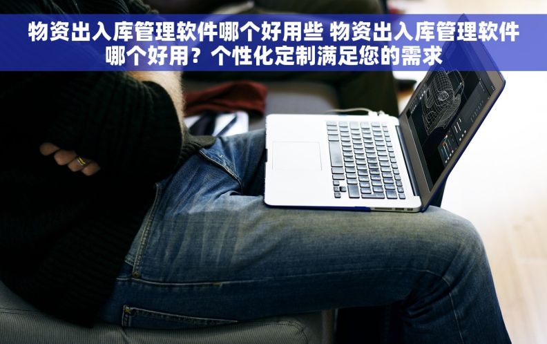 物资出入库管理软件哪个好用些 物资出入库管理软件哪个好用？个性化定制满足您的需求