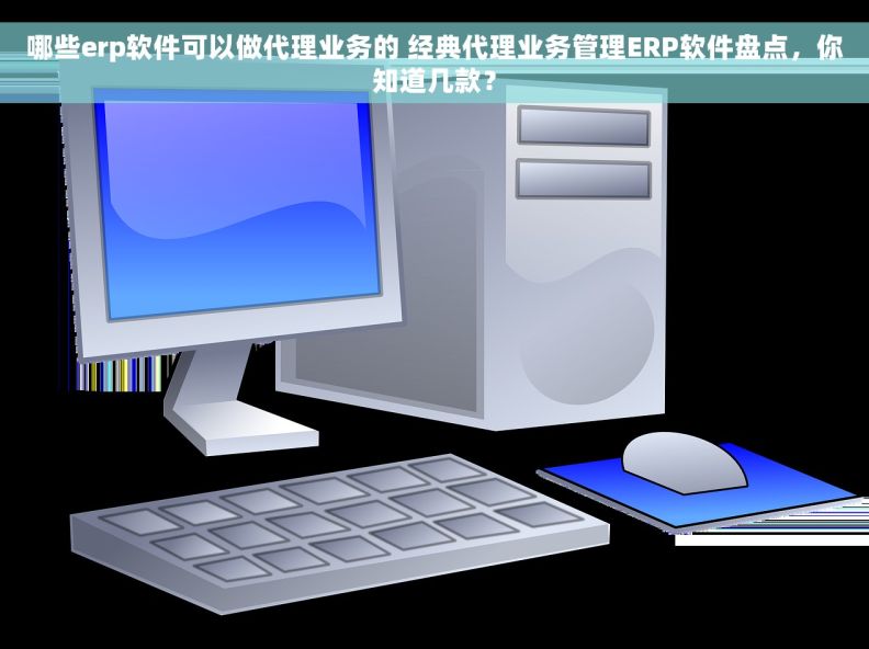 哪些erp软件可以做代理业务的 经典代理业务管理ERP软件盘点，你知道几款？