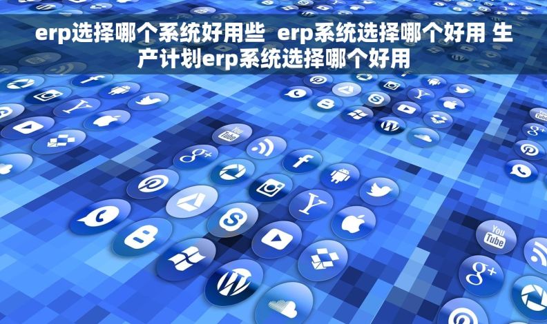 erp选择哪个系统好用些  erp系统选择哪个好用 生产计划erp系统选择哪个好用