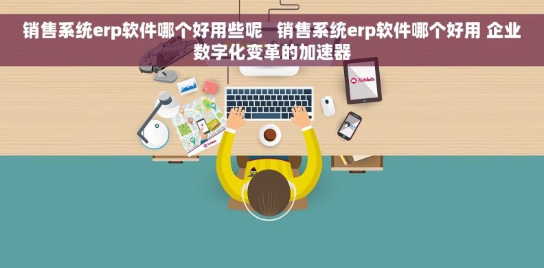 销售系统erp软件哪个好用些呢   销售系统erp软件哪个好用 企业数字化变革的加速器