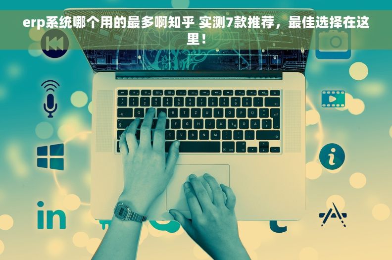 erp系统哪个用的最多啊知乎 实测7款推荐，最佳选择在这里！