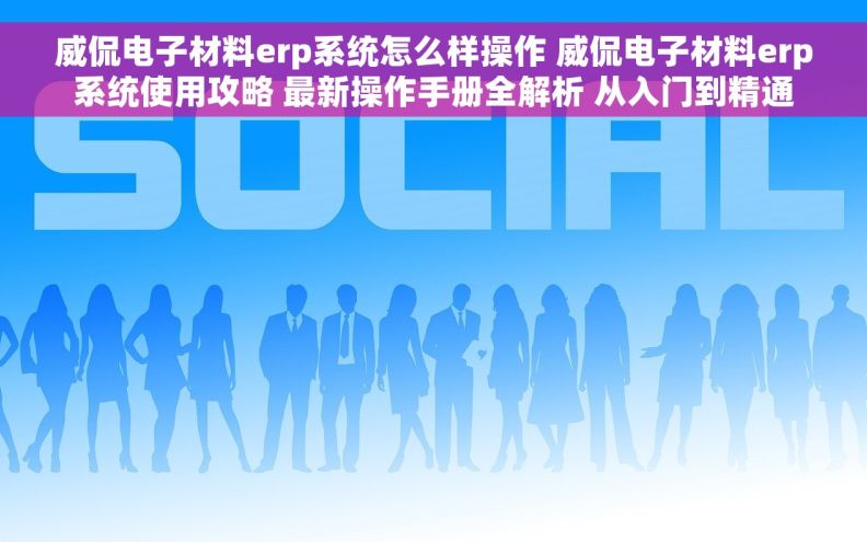 威侃电子材料erp系统怎么样操作 威侃电子材料erp系统使用攻略 最新操作手册全解析 从入门到精通