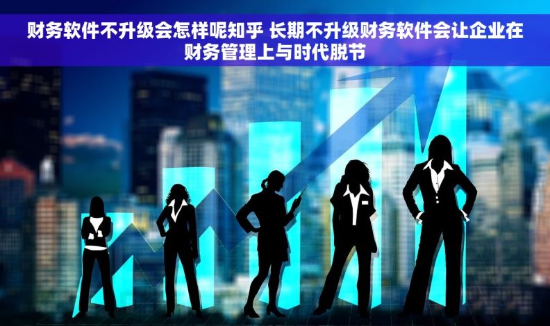 财务软件不升级会怎样呢知乎 长期不升级财务软件会让企业在财务管理上与时代脱节