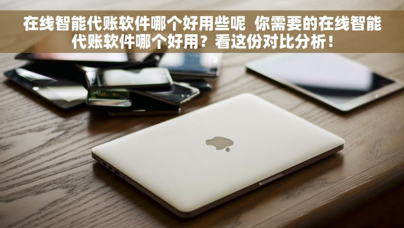 在线智能代账软件哪个好用些呢  你需要的在线智能代账软件哪个好用？看这份对比分析！