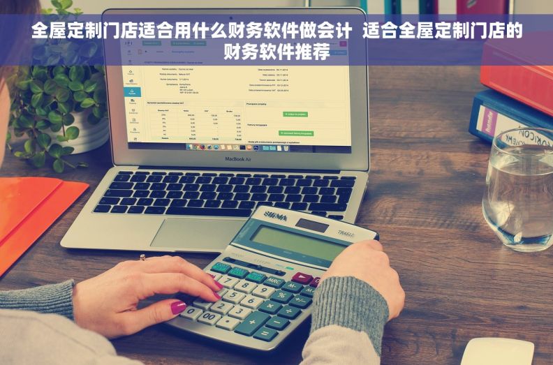 全屋定制门店适合用什么财务软件做会计  适合全屋定制门店的财务软件推荐
