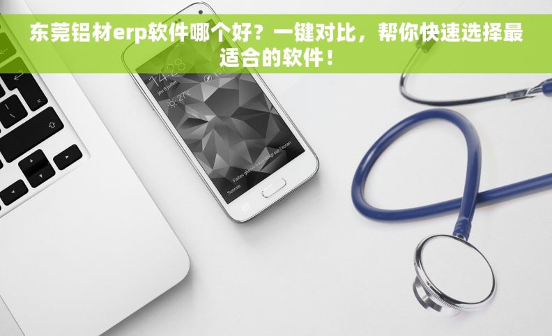 东莞铝材erp软件哪个好？一键对比，帮你快速选择最适合的软件！