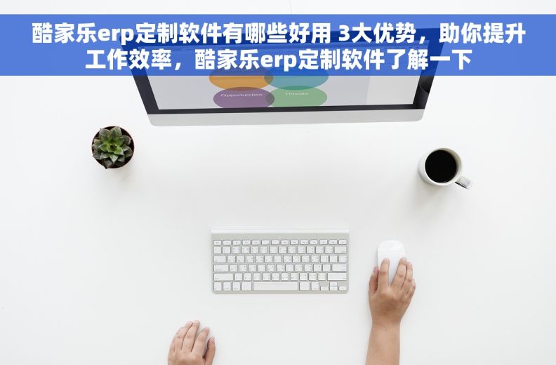 酷家乐erp定制软件有哪些好用 3大优势，助你提升工作效率，酷家乐erp定制软件了解一下