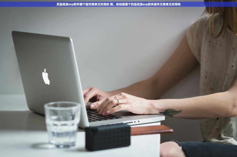 药品批发erp软件哪个操作简单又好用的 嘿，你知道哪个药品批发erp软件操作又简单又好用吗