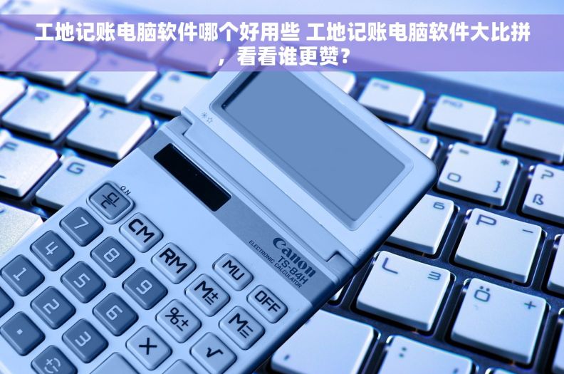 工地记账电脑软件哪个好用些 工地记账电脑软件大比拼，看看谁更赞？