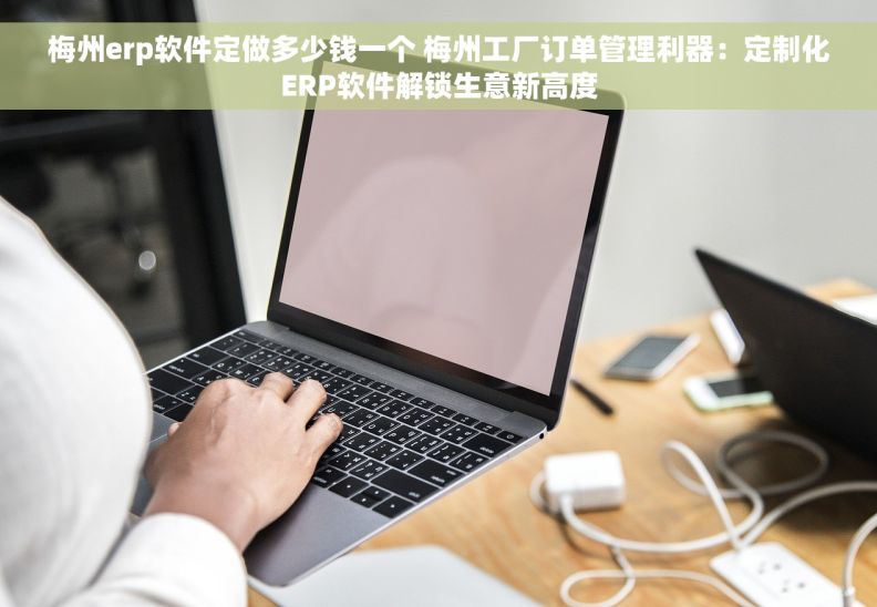 梅州erp软件定做多少钱一个 梅州工厂订单管理利器：定制化ERP软件解锁生意新高度