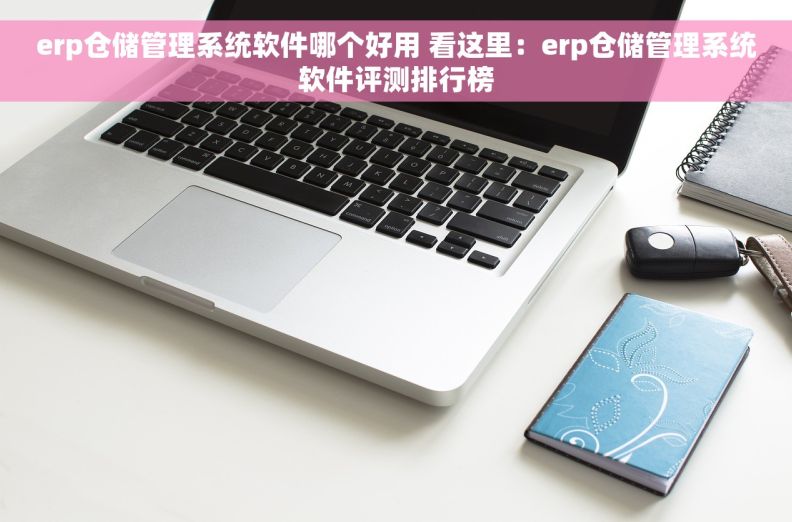 erp仓储管理系统软件哪个好用 看这里：erp仓储管理系统软件评测排行榜