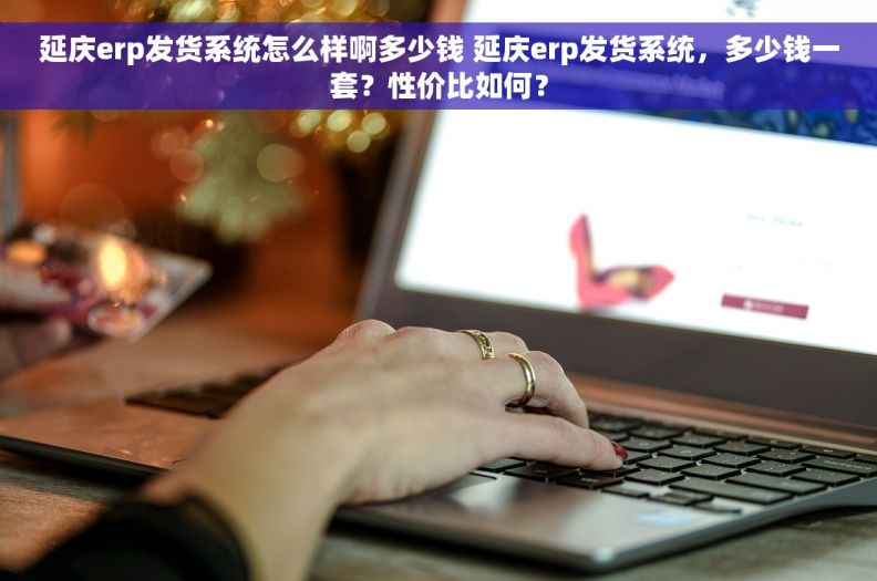 延庆erp发货系统怎么样啊多少钱 延庆erp发货系统，多少钱一套？性价比如何？