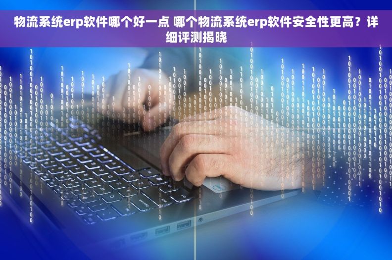 物流系统erp软件哪个好一点 哪个物流系统erp软件安全性更高？详细评测揭晓