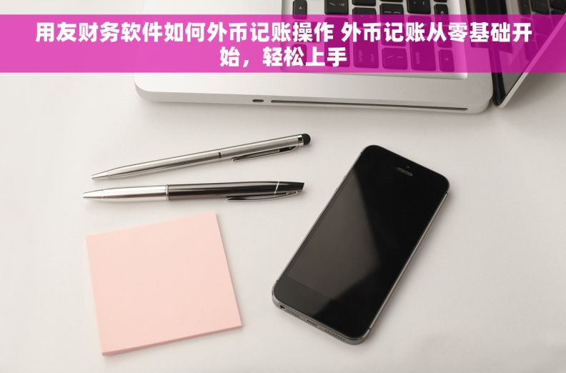用友财务软件如何外币记账操作 外币记账从零基础开始，轻松上手