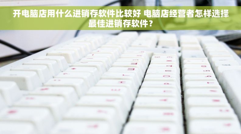 开电脑店用什么进销存软件比较好 电脑店经营者怎样选择最佳进销存软件？